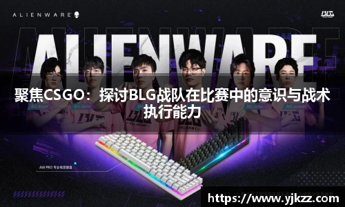 聚焦CSGO：探讨BLG战队在比赛中的意识与战术执行能力