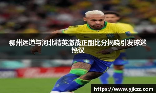 柳州远道与河北精英激战正酣比分揭晓引发球迷热议
